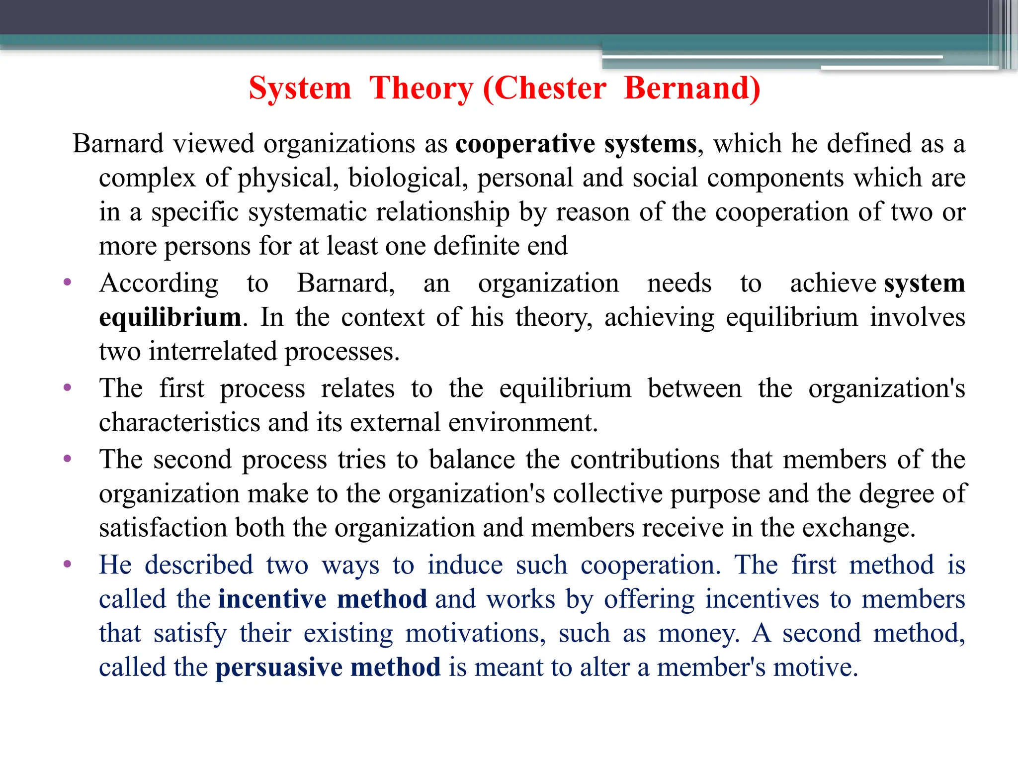 System Theory (Chester Bernand)
Barnard viewed organizations as cooperative systems, which he defined as a
complex of physical, biological, personal and social components which are
in a specific systematic relationship by reason of the cooperation of two or
more persons for at least one definite end
• According to Barnard, an organization needs to achieve system
equilibrium. In the context of his theory, achieving equilibrium involves
two interrelated processes.
• The first process relates to the equilibrium between the organization's
characteristics and its external environment.
• The second process tries to balance the contributions that members of the
organization make to the organization's collective purpose and the degree of
satisfaction both the organization and members receive in the exchange.
• He described two ways to induce such cooperation. The first method is
called the incentive method and works by offering incentives to members
that satisfy their existing motivations, such as money. A second method,
called the persuasive method is meant to alter a member's motive.
 