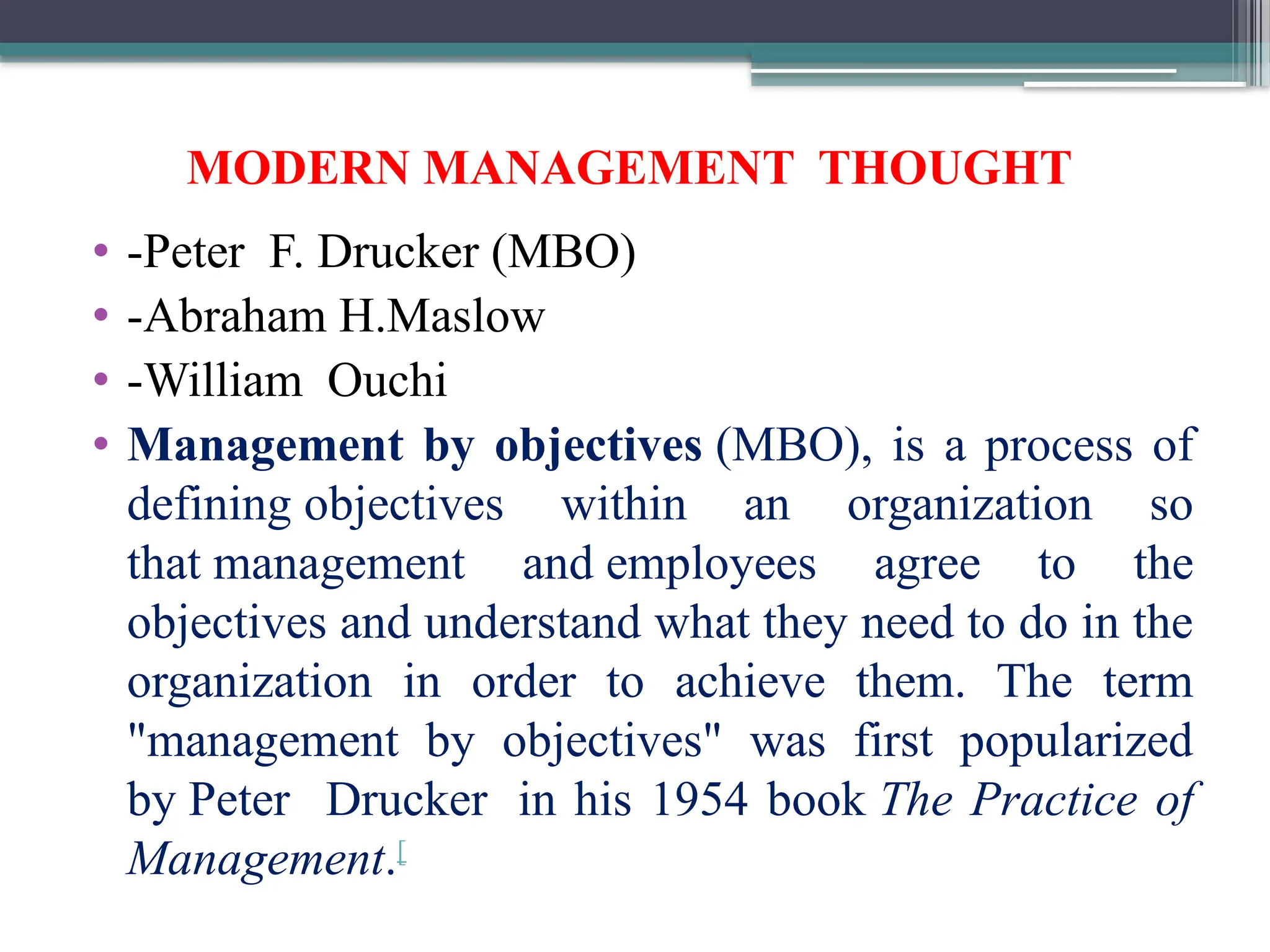 MODERN MANAGEMENT THOUGHT
• -Peter F. Drucker (MBO)
• -Abraham H.Maslow
• -William Ouchi
• Management by objectives (MBO), is a process of
defining objectives within an organization so
that management and employees agree to the
objectives and understand what they need to do in the
organization in order to achieve them. The term
"management by objectives" was first popularized
by Peter Drucker in his 1954 book The Practice of
Management.[
 