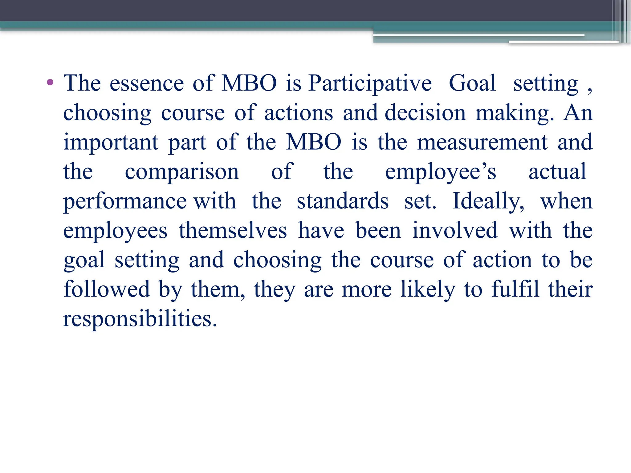 • The essence of MBO is Participative Goal setting ,
choosing course of actions and decision making. An
important part of the MBO is the measurement and
the comparison of the employee’s actual
performance with the standards set. Ideally, when
employees themselves have been involved with the
goal setting and choosing the course of action to be
followed by them, they are more likely to fulfil their
responsibilities.
 