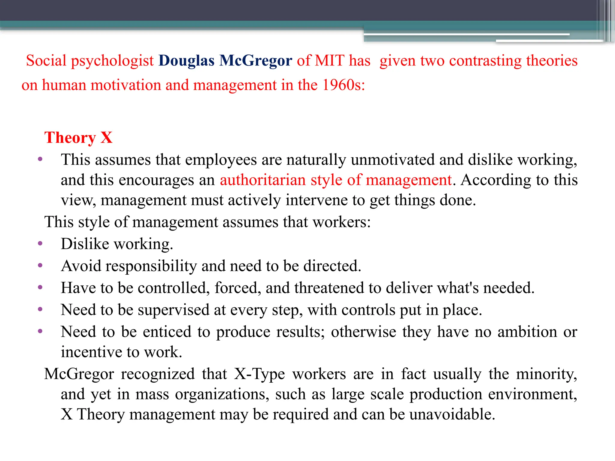 Social psychologist Douglas McGregor of MIT has given two contrasting theories
on human motivation and management in the 1960s:
Theory X
• This assumes that employees are naturally unmotivated and dislike working,
and this encourages an authoritarian style of management. According to this
view, management must actively intervene to get things done.
This style of management assumes that workers:
• Dislike working.
• Avoid responsibility and need to be directed.
• Have to be controlled, forced, and threatened to deliver what's needed.
• Need to be supervised at every step, with controls put in place.
• Need to be enticed to produce results; otherwise they have no ambition or
incentive to work.
McGregor recognized that X-Type workers are in fact usually the minority,
and yet in mass organizations, such as large scale production environment,
X Theory management may be required and can be unavoidable.
 