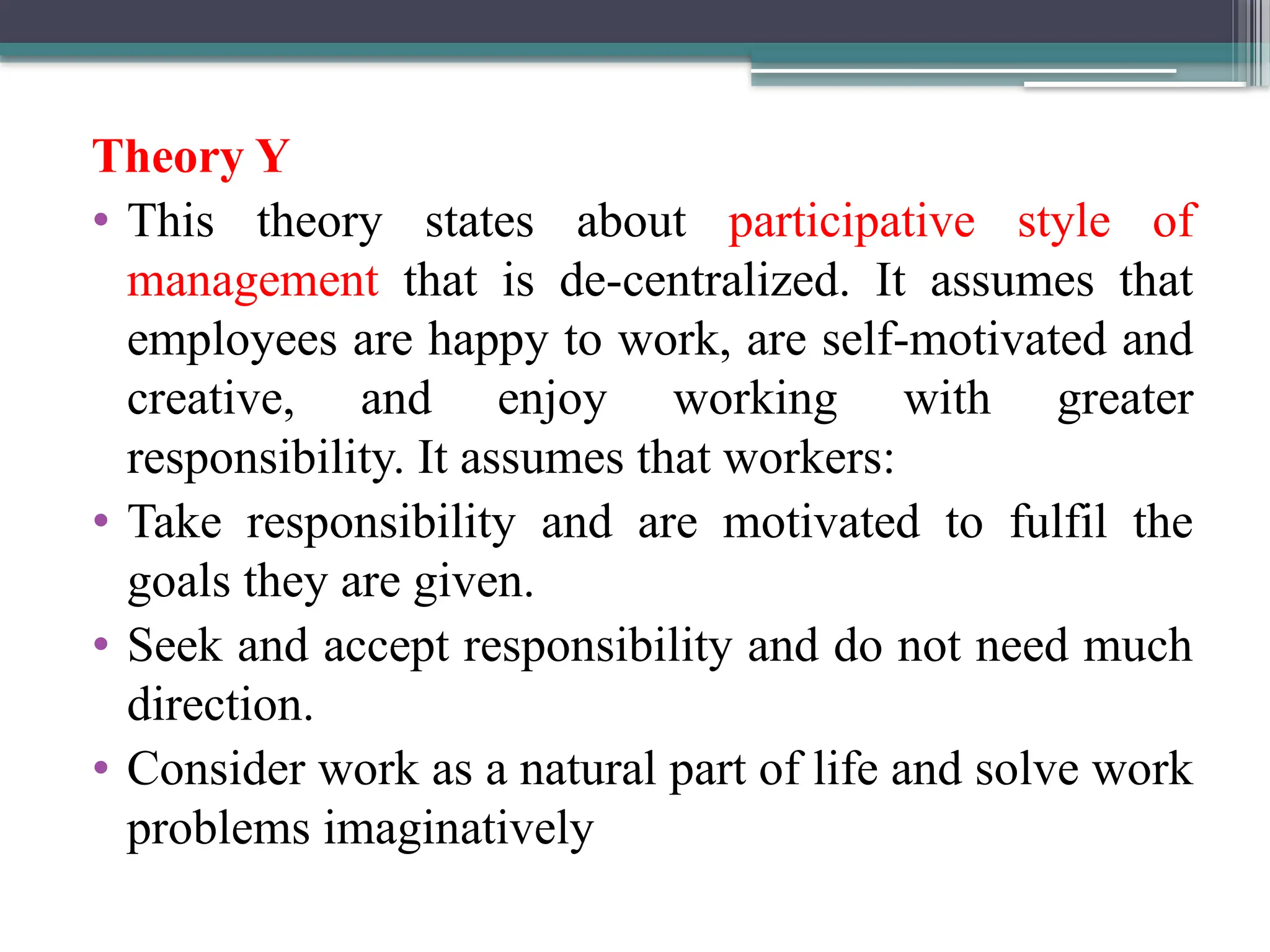 Theory Y
• This theory states about participative style of
management that is de-centralized. It assumes that
employees are happy to work, are self-motivated and
creative, and enjoy working with greater
responsibility. It assumes that workers:
• Take responsibility and are motivated to fulfil the
goals they are given.
• Seek and accept responsibility and do not need much
direction.
• Consider work as a natural part of life and solve work
problems imaginatively
 