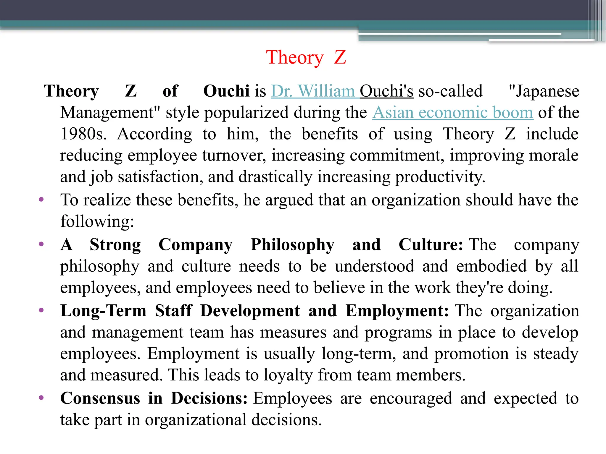 Theory Z
Theory Z of Ouchi is Dr. William Ouchi's so-called "Japanese
Management" style popularized during the Asian economic boom of the
1980s. According to him, the benefits of using Theory Z include
reducing employee turnover, increasing commitment, improving morale
and job satisfaction, and drastically increasing productivity.
• To realize these benefits, he argued that an organization should have the
following:
• A Strong Company Philosophy and Culture: The company
philosophy and culture needs to be understood and embodied by all
employees, and employees need to believe in the work they're doing.
• Long-Term Staff Development and Employment: The organization
and management team has measures and programs in place to develop
employees. Employment is usually long-term, and promotion is steady
and measured. This leads to loyalty from team members.
• Consensus in Decisions: Employees are encouraged and expected to
take part in organizational decisions.
 