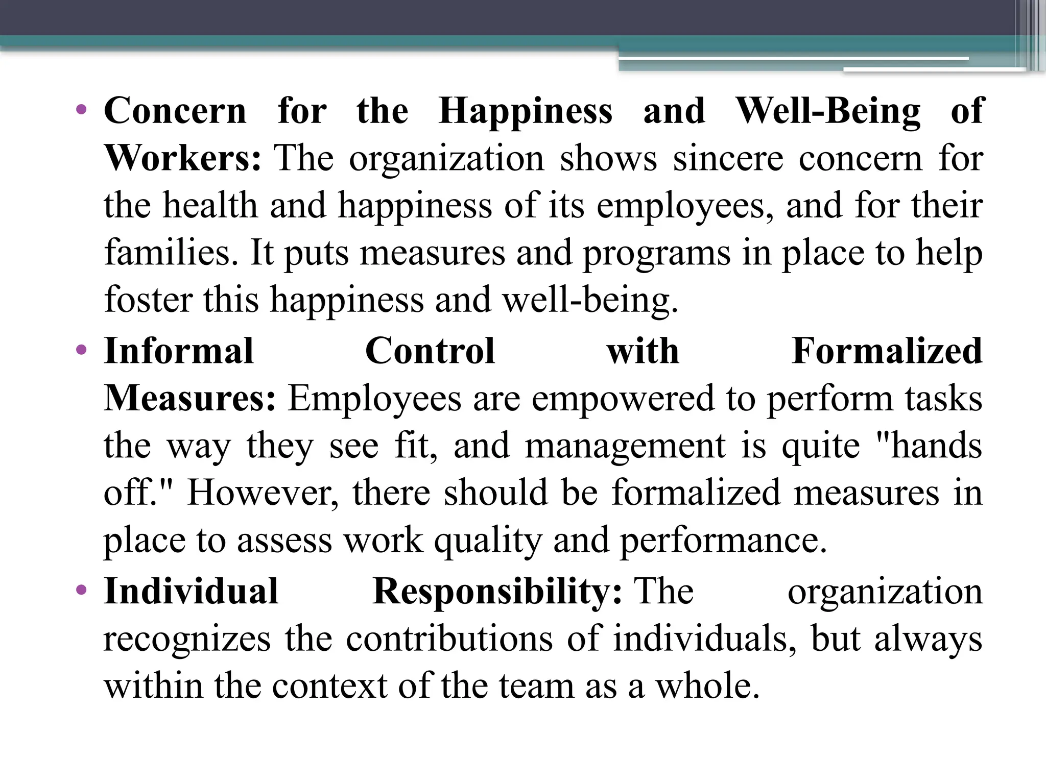 • Concern for the Happiness and Well-Being of
Workers: The organization shows sincere concern for
the health and happiness of its employees, and for their
families. It puts measures and programs in place to help
foster this happiness and well-being.
• Informal Control with Formalized
Measures: Employees are empowered to perform tasks
the way they see fit, and management is quite "hands
off." However, there should be formalized measures in
place to assess work quality and performance.
• Individual Responsibility: The organization
recognizes the contributions of individuals, but always
within the context of the team as a whole.
 
