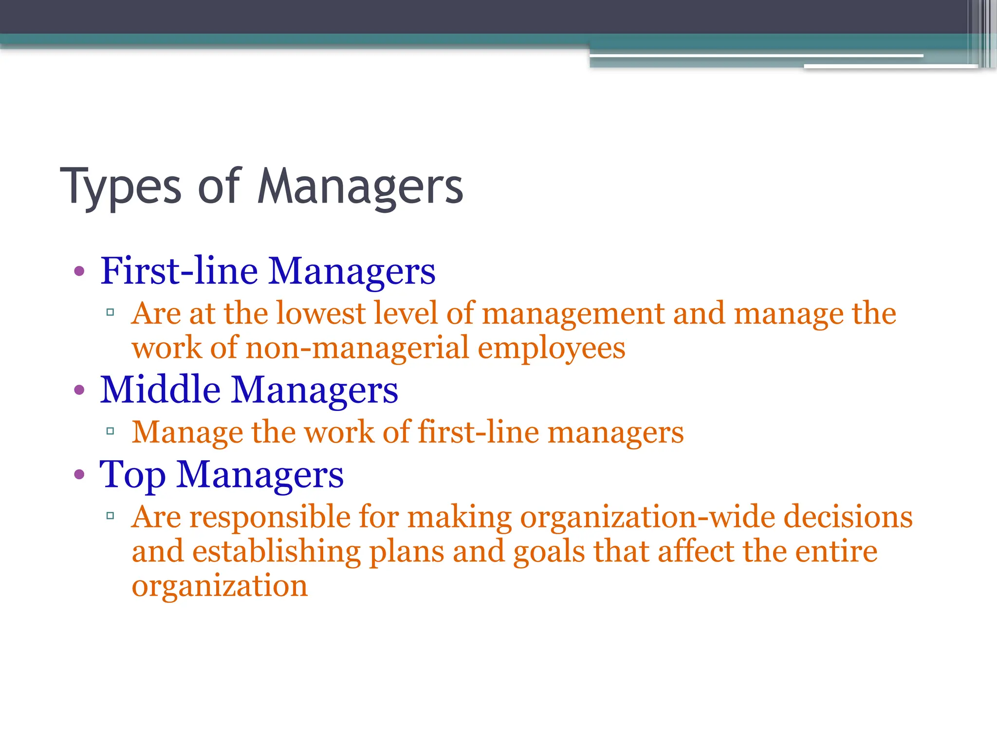 Types of Managers
• First-line Managers
▫ Are at the lowest level of management and manage the
work of non-managerial employees
• Middle Managers
▫ Manage the work of first-line managers
• Top Managers
▫ Are responsible for making organization-wide decisions
and establishing plans and goals that affect the entire
organization
 