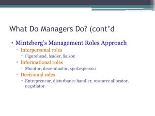 What Do Managers Do? (cont’d
• Mintzberg’s Management Roles Approach
▫ Interpersonal roles
 Figurehead, leader, liaison
▫ Informational roles
 Monitor, disseminator, spokesperson
▫ Decisional roles
 Entrepreneur, disturbance handler, resource allocator,
negotiator
 