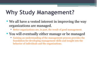Why Study Management?
 We all have a vested interest in improving the way
organizations are managed.
 Better organizations are, in part, the result of good management.
 You will eventually either manage or be managed
 Gaining an understanding of the management process provides the
foundation for developing management skills and insight into the
behavior of individuals and the organizations.
 