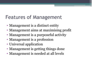 Features of Management
• Management is a distinct entity
• Management aims at maximising profit
• Management is a purposeful activity
• Management is a profession
• Universal application
• Management is getting things done
• Management is needed at all levels
 
