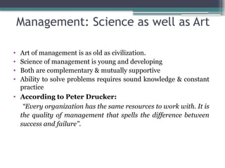 29
Management: Science as well as Art
• Art of management is as old as civilization.
• Science of management is young and developing
• Both are complementary & mutually supportive
• Ability to solve problems requires sound knowledge & constant
practice
• According to Peter Drucker:
“Every organization has the same resources to work with. It is
the quality of management that spells the difference between
success and failure”.
 