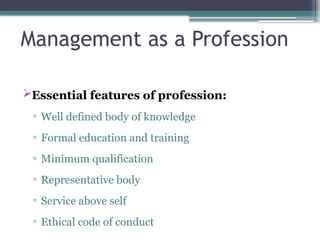 30
Management as a Profession
Essential features of profession:
▫ Well defined body of knowledge
▫ Formal education and training
▫ Minimum qualification
▫ Representative body
▫ Service above self
▫ Ethical code of conduct
 