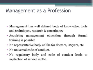 31
Management as a Profession
• Management has well defined body of knowledge, tools
and techniques, research & consultancy
• Acquiring management education through formal
training is possible
• No representative body unlike for doctors, lawyers, etc
• No universal code of conduct.
• No regulatory body and code of conduct leads to
neglection of service motto.
 