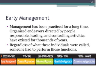 37
Early Management
• Management has been practiced for a long time.
Organized endeavors directed by people
responsible, leading, and controlling activities
have existed for thousands of years.
• Regardless of what these individuals were called,
someone had to perform those functions.
 