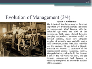40
Evolution of Management (3/4)
1780s – Mid 1800s
The Industrial Revolution may be the most
important pre-twentieth-century influence
on management. Why? Because with the
industrial age came the birth of the
corporation. With large, efficient factories
pumping out products, someone needed to
forecast demand, make sure adequate
supplies of materials were available, assign
tasks to workers, and so forth. That someone
was the manager! It was indeed a historic
event for two reasons: (1) because of all the
organizational aspects (hierarchy, control,
job specialization, and so forth) that became
a part of the way work was done, and (2)
because management had become a
necessary component to ensure the success
of the enterprise.
 