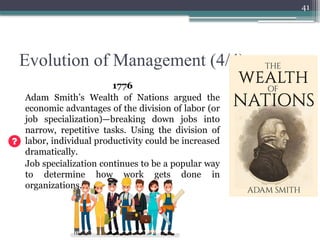 41
Evolution of Management (4/4)
1776
Adam Smith’s Wealth of Nations argued the
economic advantages of the division of labor (or
job specialization)—breaking down jobs into
narrow, repetitive tasks. Using the division of
labor, individual productivity could be increased
dramatically.
Job specialization continues to be a popular way
to determine how work gets done in
organizations.
 