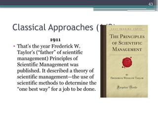 43
Classical Approaches (1/2)
1911
• That’s the year Frederick W.
Taylor’s (“father” of scientific
management) Principles of
Scientific Management was
published. It described a theory of
scientific management—the use of
scientific methods to determine the
“one best way” for a job to be done.
 