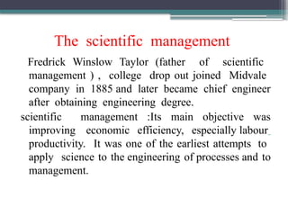 The scientific management
Fredrick Winslow Taylor (father of scientific
management ) , college drop out joined Midvale
company in 1885 and later became chief engineer
after obtaining engineering degree.
scientific management :Its main objective was
improving economic efficiency, especially labour
productivity. It was one of the earliest attempts to
apply science to the engineering of processes and to
management.
 