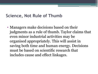 Science, Not Rule of Thumb
• Managers make decisions based on their
judgments as a rule of thumb. Taylor claims that
even minor industrial activities may be
organised appropriately. This will assist in
saving both time and human energy. Decisions
must be based on scientific research that
includes cause and effect linkages.
 