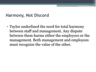 Harmony, Not Discord
• Taylor underlined the need for total harmony
between staff and management. Any dispute
between them harms either the employees or the
management. Both management and employees
must recognize the value of the other.
 