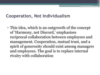 Cooperation, Not Individualism
• This idea, which is an outgrowth of the concept
of ‘Harmony, not Discord,’ emphasises
reciprocal collaboration between employees and
management. Cooperation, mutual trust, and a
spirit of generosity should exist among managers
and employees. The goal is to replace internal
rivalry with collaboration
 