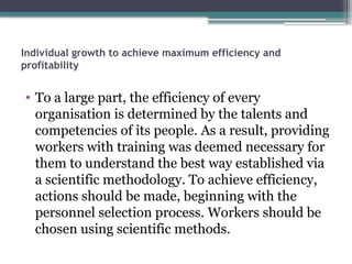 Individual growth to achieve maximum efficiency and
profitability
• To a large part, the efficiency of every
organisation is determined by the talents and
competencies of its people. As a result, providing
workers with training was deemed necessary for
them to understand the best way established via
a scientific methodology. To achieve efficiency,
actions should be made, beginning with the
personnel selection process. Workers should be
chosen using scientific methods.
 