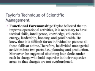 Taylor’s Technique of Scientific
Management
• Functional Foremanship: Taylor believed that to
improve operational activities, it is necessary to have
tactical skills, intelligence, knowledge, education,
energy, leadership, honesty, and good health. He
knew that it is difficult for an individual to possess all
these skills at a time.Therefore, he divided managerial
activities into two parts, i.e., planning and production.
Moreover, he suggested obtaining four clerks under
each in charge who hold expertise in their respective
areas so that charges are not overburdened.
 