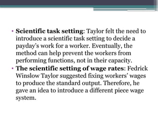 • Scientific task setting: Taylor felt the need to
introduce a scientific task setting to decide a
payday’s work for a worker. Eventually, the
method can help prevent the workers from
performing functions, not in their capacity.
• The scientific setting of wage rates: Fedrick
Winslow Taylor suggested fixing workers’ wages
to produce the standard output. Therefore, he
gave an idea to introduce a different piece wage
system.
 