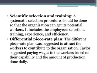 • Scientific selection and training: A
systematic selection procedure should be done
so that the organisation can get its potential
workers. It includes the employee’s selection,
training, experience, and efficiency.
• Differential piece-rate plan: The different
piece-rate plan was suggested to attract the
workers to contribute to the organisation. Taylor
suggested paying wages to the workers based on
their capability and the amount of production
done daily.
 