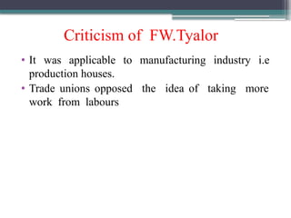 Criticism of FW.Tyalor
• It was applicable to manufacturing industry i.e
production houses.
• Trade unions opposed the idea of taking more
work from labours
 