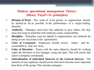 Modern operational management Theory:
(Henry Fayol’s 14 principles)
1. Division of Work – The work of every person in organisation should
be limited as far as possible to the performance of a single leading
function.
2. Authority – Managers must have the authority to give orders, but they
must also keep in mind that with authority comes responsibility.
3. Discipline – Discipline must be upheld in organizations, but methods for
doing so can vary.(clear n fair agreements)
4. Unity of Command – Employees should receive orders and be
accountable to only one boss..
5. Unity of Direction – Teams with the same objective should be working
under the direction of one manager, using one plan. This will ensure that
action is properly coordinated.
6. Subordination of Individual Interests to the General Interest – The
interests of one employee should not be allowed to become more important
than those of the group. This includes managers.
 