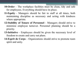 10-Order – The workplace facilities must be clean, tidy and safe
for employees. Everything should have its place.
11-Equity – Managers should be fair to staff at all times, both
maintaining discipline as necessary and acting with kindness
where appropriate.
12-Stability of Tenure of Personnel – Managers should strive to
minimize employee turnover. Personnel planning should be a
priority.
13-Initiative – Employees should be given the necessary level of
freedom to create and carry out plans.
14-Esprit de Corps – Organizations should strive to promote team
spirit and unity.
 