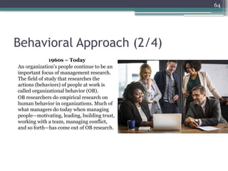 64
Behavioral Approach (2/4)
1960s – Today
An organization’s people continue to be an
important focus of management research.
The field of study that researches the
actions (behaviors) of people at work is
called organizational behavior (OB).
OB researchers do empirical research on
human behavior in organizations. Much of
what managers do today when managing
people—motivating, leading, building trust,
working with a team, managing conflict,
and so forth—has come out of OB research.
 