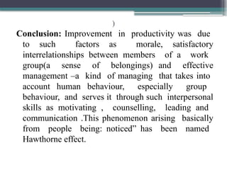)
Conclusion: Improvement in productivity was due
to such factors as morale, satisfactory
interrelationships between members of a work
group(a sense of belongings) and effective
management –a kind of managing that takes into
account human behaviour, especially group
behaviour, and serves it through such interpersonal
skills as motivating , counselling, leading and
communication .This phenomenon arising basically
from people being: noticed” has been named
Hawthorne effect.
 