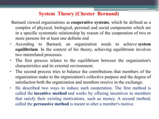 System Theory (Chester Bernand)
Barnard viewed organizations as cooperative systems, which he defined as a
complex of physical, biological, personal and social components which are
in a specific systematic relationship by reason of the cooperation of two or
more persons for at least one definite end
• According to Barnard, an organization needs to achieve system
equilibrium. In the context of his theory, achieving equilibrium involves
two interrelated processes.
• The first process relates to the equilibrium between the organization's
characteristics and its external environment.
• The second process tries to balance the contributions that members of the
organization make to the organization's collective purpose and the degree of
satisfaction both the organization and members receive in the exchange.
• He described two ways to induce such cooperation. The first method is
called the incentive method and works by offering incentives to members
that satisfy their existing motivations, such as money. A second method,
called the persuasive method is meant to alter a member's motive.
 