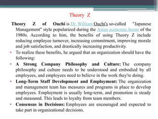 Theory Z
Theory Z of Ouchi is Dr. William Ouchi's so-called "Japanese
Management" style popularized during the Asian economic boom of the
1980s. According to him, the benefits of using Theory Z include
reducing employee turnover, increasing commitment, improving morale
and job satisfaction, and drastically increasing productivity.
• To realize these benefits, he argued that an organization should have the
following:
• A Strong Company Philosophy and Culture: The company
philosophy and culture needs to be understood and embodied by all
employees, and employees need to believe in the work they're doing.
• Long-Term Staff Development and Employment: The organization
and management team has measures and programs in place to develop
employees. Employment is usually long-term, and promotion is steady
and measured. This leads to loyalty from team members.
• Consensus in Decisions: Employees are encouraged and expected to
take part in organizational decisions.
 