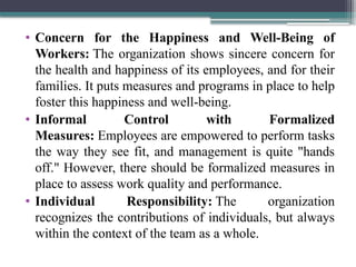 • Concern for the Happiness and Well-Being of
Workers: The organization shows sincere concern for
the health and happiness of its employees, and for their
families. It puts measures and programs in place to help
foster this happiness and well-being.
• Informal Control with Formalized
Measures: Employees are empowered to perform tasks
the way they see fit, and management is quite "hands
off." However, there should be formalized measures in
place to assess work quality and performance.
• Individual Responsibility: The organization
recognizes the contributions of individuals, but always
within the context of the team as a whole.
 