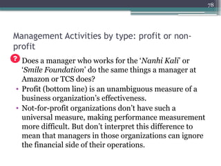 78
Management Activities by type: profit or non-
profit
• Does a manager who works for the ‘Nanhi Kali’ or
‘Smile Foundation’ do the same things a manager at
Amazon or TCS does?
• Profit (bottom line) is an unambiguous measure of a
business organization’s effectiveness.
• Not-for-profit organizations don’t have such a
universal measure, making performance measurement
more difficult. But don’t interpret this difference to
mean that managers in those organizations can ignore
the financial side of their operations.
 