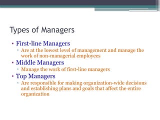 Types of Managers
• First-line Managers
▫ Are at the lowest level of management and manage the
work of non-managerial employees
• Middle Managers
▫ Manage the work of first-line managers
• Top Managers
▫ Are responsible for making organization-wide decisions
and establishing plans and goals that affect the entire
organization
 