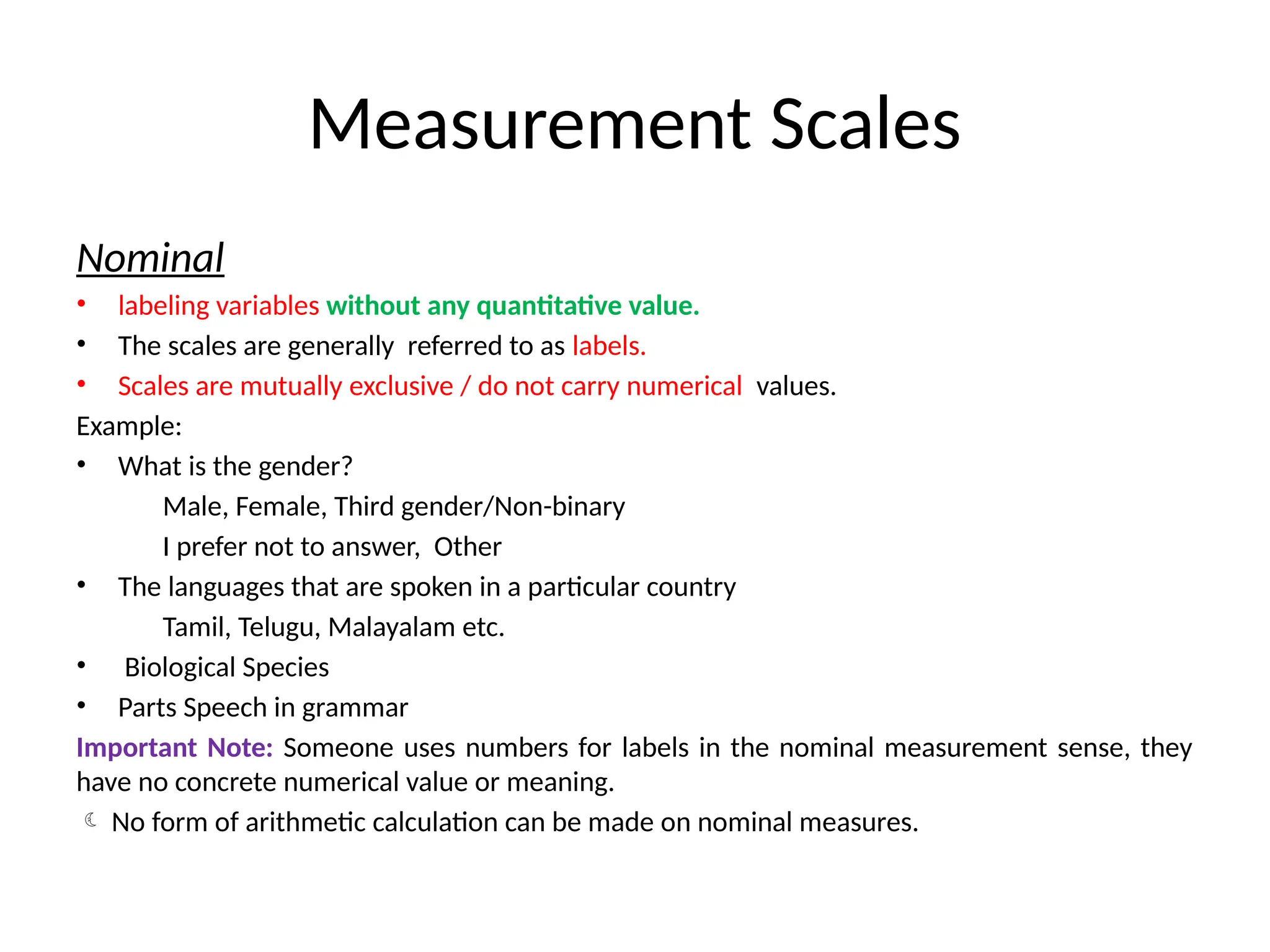 Measurement Scales
Nominal
• labeling variables without any quantitative value.
• The scales are generally referred to as labels.
• Scales are mutually exclusive / do not carry numerical values.
Example:
• What is the gender?
Male, Female, Third gender/Non-binary
I prefer not to answer, Other
• The languages that are spoken in a particular country
Tamil, Telugu, Malayalam etc.
• Biological Species
• Parts Speech in grammar
Important Note: Someone uses numbers for labels in the nominal measurement sense, they
have no concrete numerical value or meaning.
 No form of arithmetic calculation can be made on nominal measures.
 