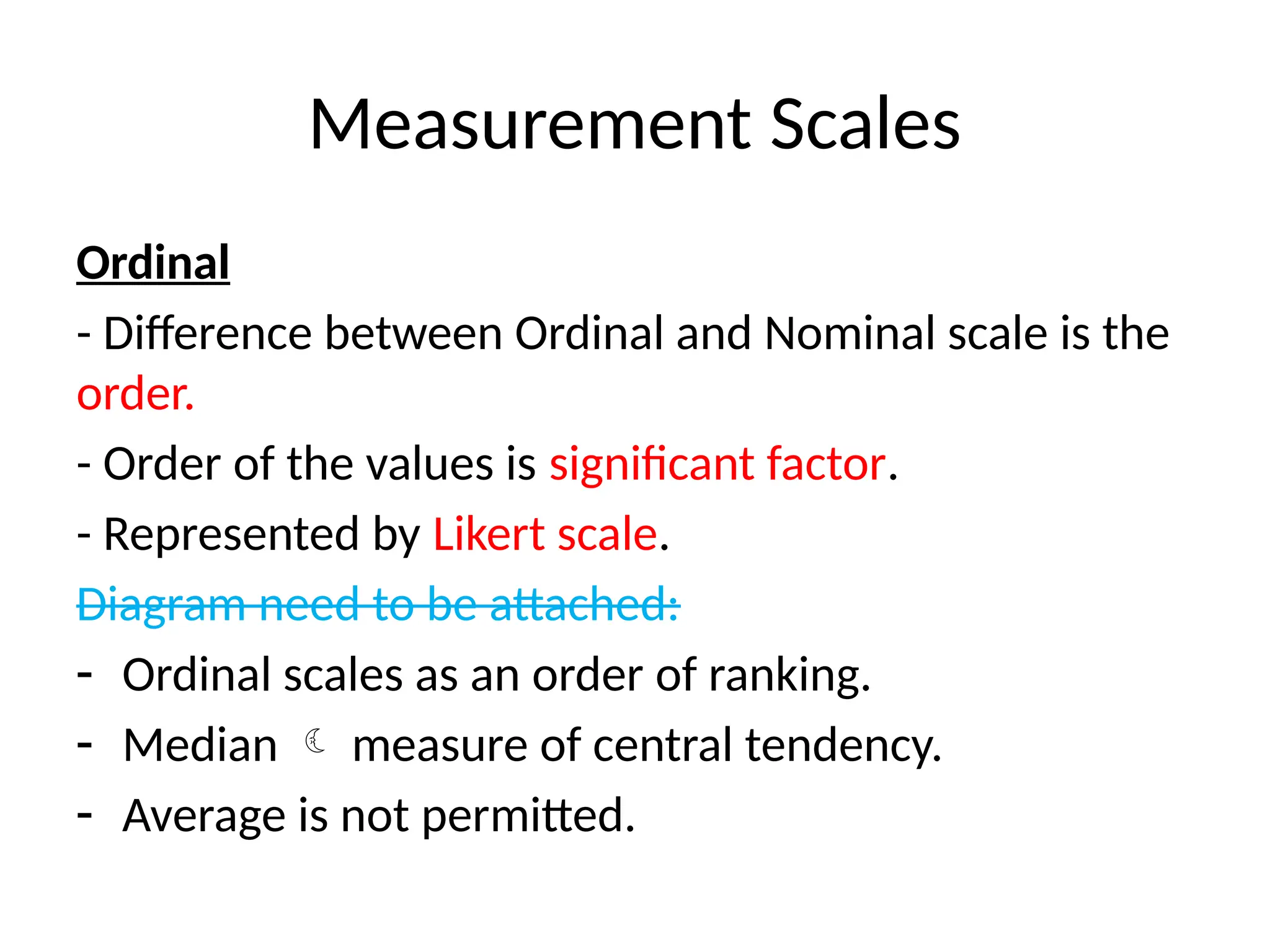 Measurement Scales
Ordinal
- Difference between Ordinal and Nominal scale is the
order.
- Order of the values is significant factor.
- Represented by Likert scale.
Diagram need to be attached:
- Ordinal scales as an order of ranking.
- Median  measure of central tendency.
- Average is not permitted.
 