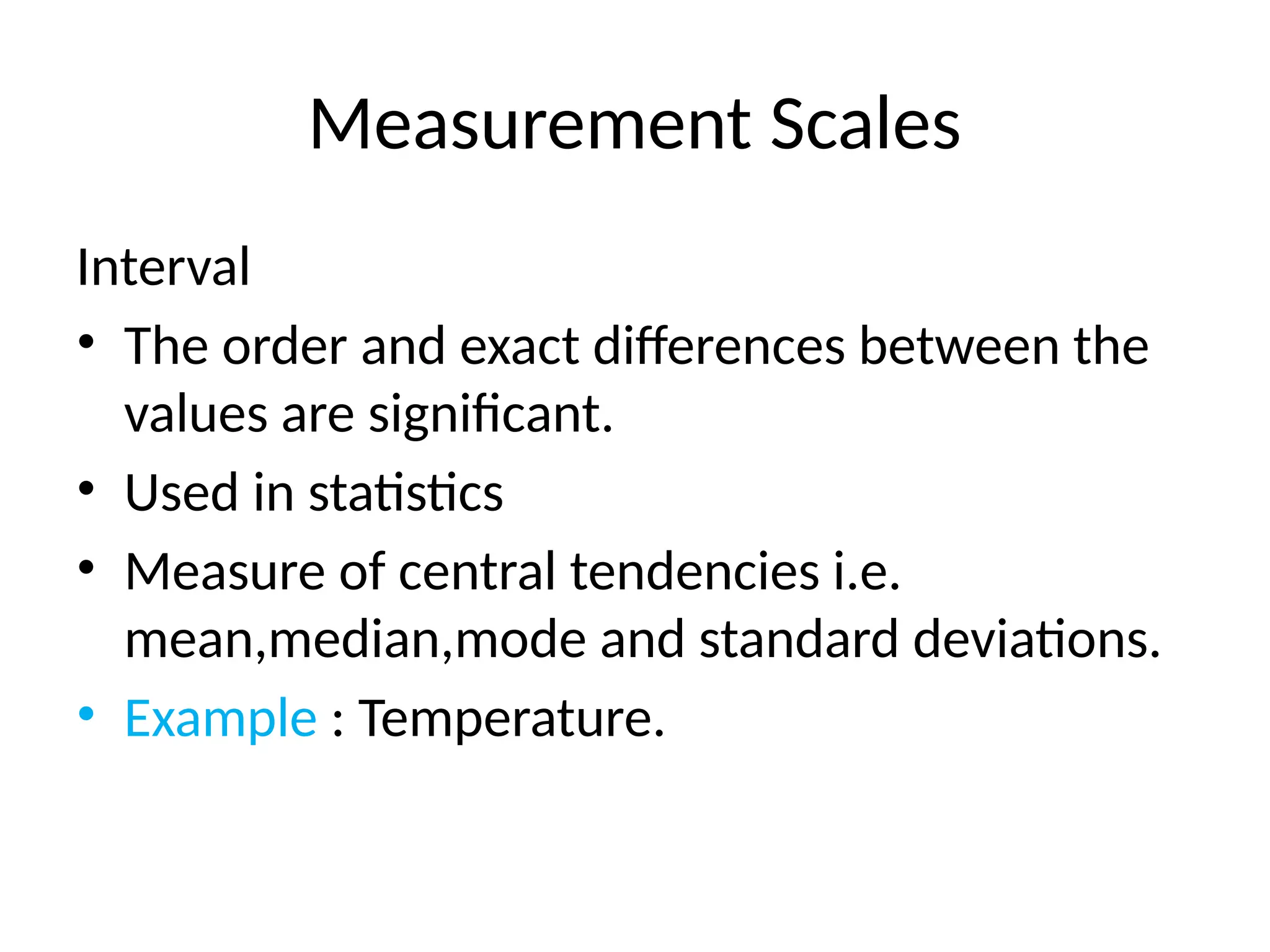 Measurement Scales
Interval
• The order and exact differences between the
values are significant.
• Used in statistics
• Measure of central tendencies i.e.
mean,median,mode and standard deviations.
• Example : Temperature.
 