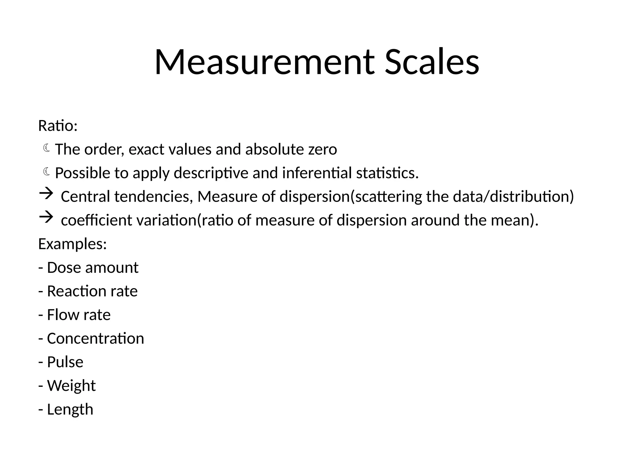 Measurement Scales
Ratio:
The order, exact values and absolute zero
Possible to apply descriptive and inferential statistics.
 Central tendencies, Measure of dispersion(scattering the data/distribution)
 coefficient variation(ratio of measure of dispersion around the mean).
Examples:
- Dose amount
- Reaction rate
- Flow rate
- Concentration
- Pulse
- Weight
- Length
 