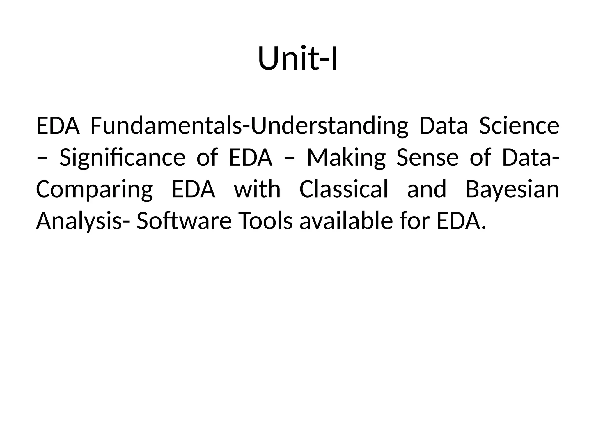 Unit-I
EDA Fundamentals-Understanding Data Science
– Significance of EDA – Making Sense of Data-
Comparing EDA with Classical and Bayesian
Analysis- Software Tools available for EDA.
 