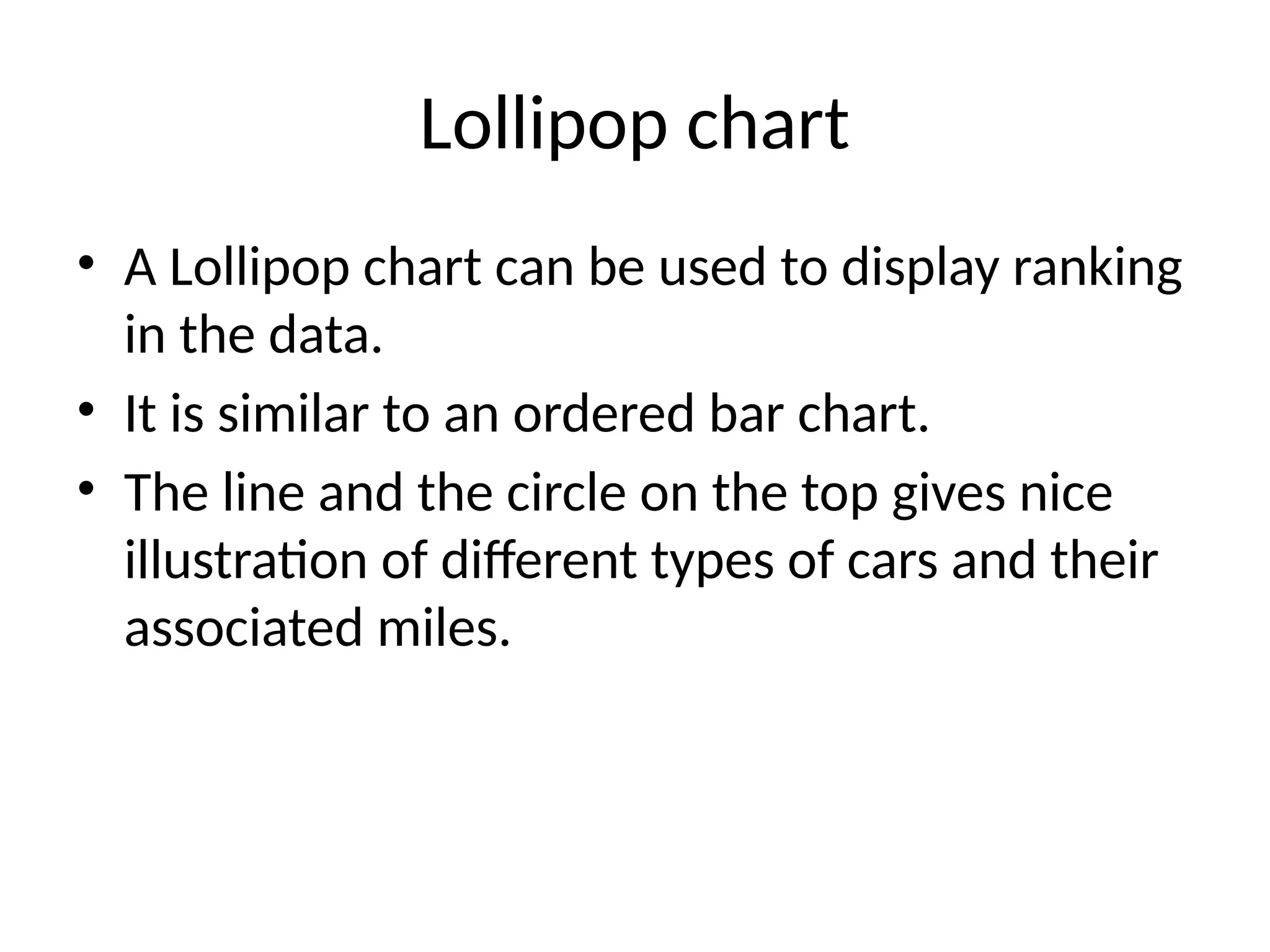 Lollipop chart
• A Lollipop chart can be used to display ranking
in the data.
• It is similar to an ordered bar chart.
• The line and the circle on the top gives nice
illustration of different types of cars and their
associated miles.
 
