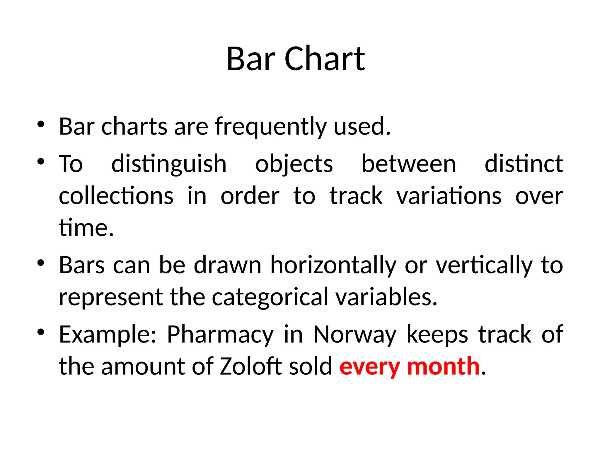 Bar Chart
• Bar charts are frequently used.
• To distinguish objects between distinct
collections in order to track variations over
time.
• Bars can be drawn horizontally or vertically to
represent the categorical variables.
• Example: Pharmacy in Norway keeps track of
the amount of Zoloft sold every month.
 
