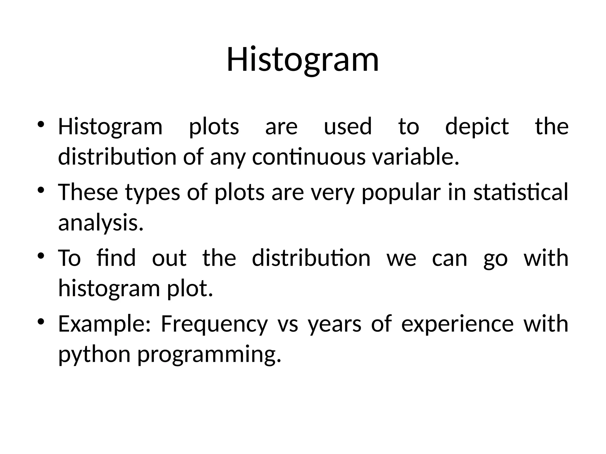 Histogram
• Histogram plots are used to depict the
distribution of any continuous variable.
• These types of plots are very popular in statistical
analysis.
• To find out the distribution we can go with
histogram plot.
• Example: Frequency vs years of experience with
python programming.
 