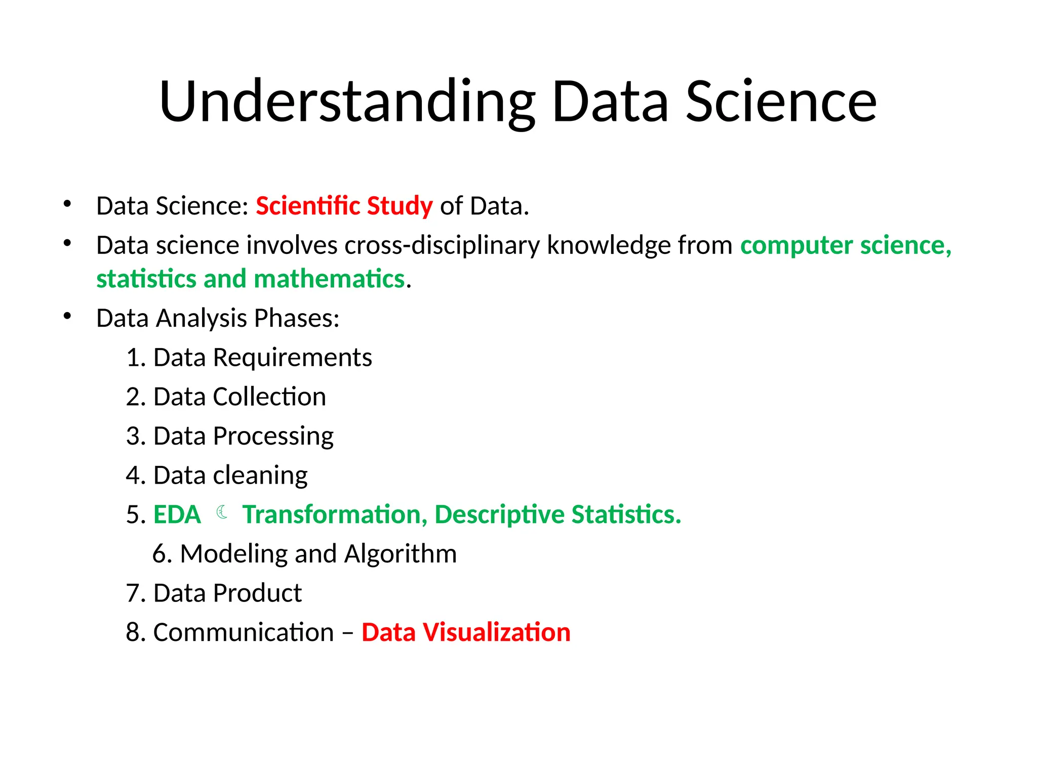 Understanding Data Science
• Data Science: Scientific Study of Data.
• Data science involves cross-disciplinary knowledge from computer science,
statistics and mathematics.
• Data Analysis Phases:
1. Data Requirements
2. Data Collection
3. Data Processing
4. Data cleaning
5. EDA  Transformation, Descriptive Statistics.
6. Modeling and Algorithm
7. Data Product
8. Communication – Data Visualization
 