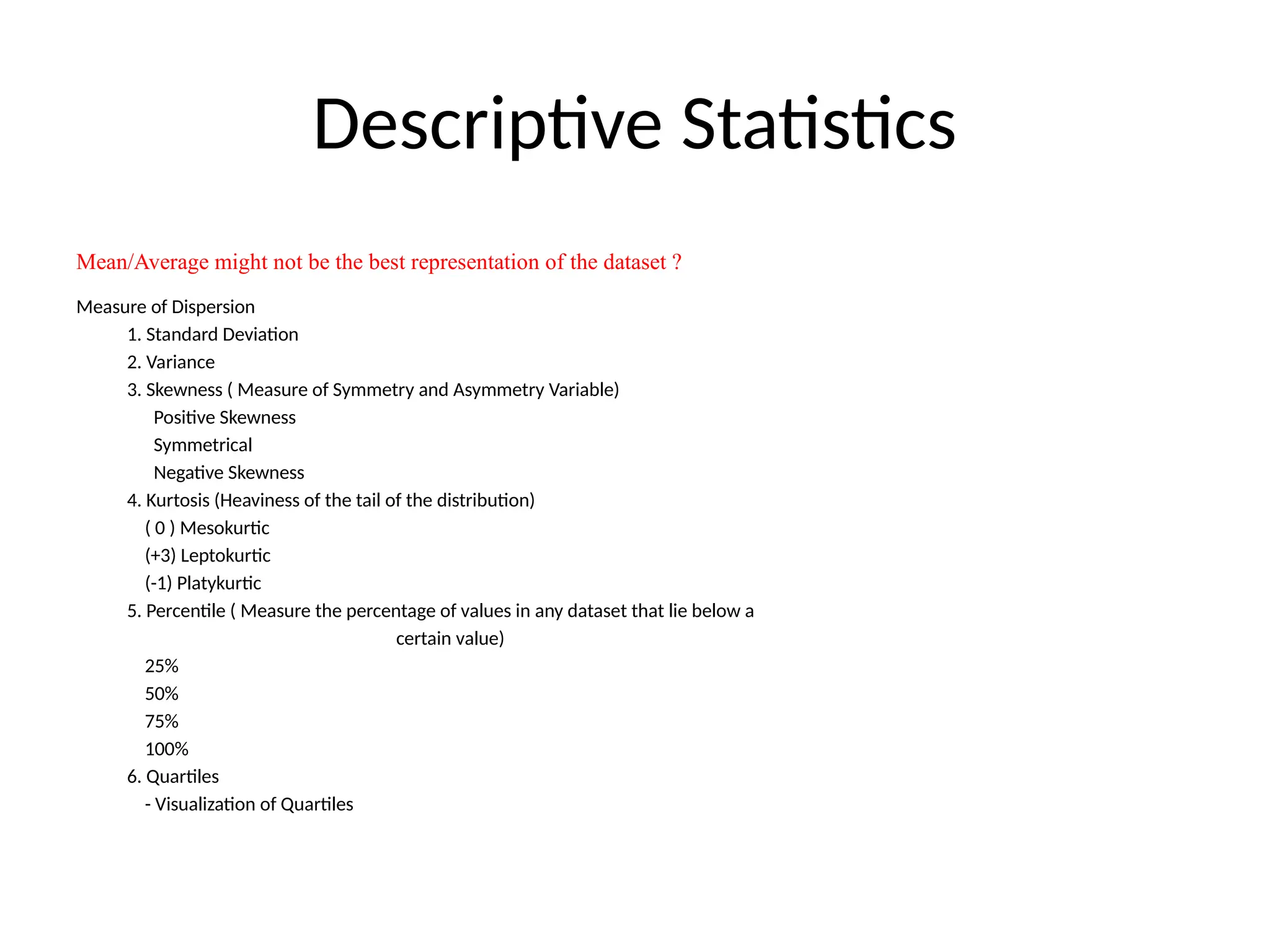 Descriptive Statistics
Mean/Average might not be the best representation of the dataset ?
Measure of Dispersion
1. Standard Deviation
2. Variance
3. Skewness ( Measure of Symmetry and Asymmetry Variable)
Positive Skewness
Symmetrical
Negative Skewness
4. Kurtosis (Heaviness of the tail of the distribution)
( 0 ) Mesokurtic
(+3) Leptokurtic
(-1) Platykurtic
5. Percentile ( Measure the percentage of values in any dataset that lie below a
certain value)
25%
50%
75%
100%
6. Quartiles
- Visualization of Quartiles
 