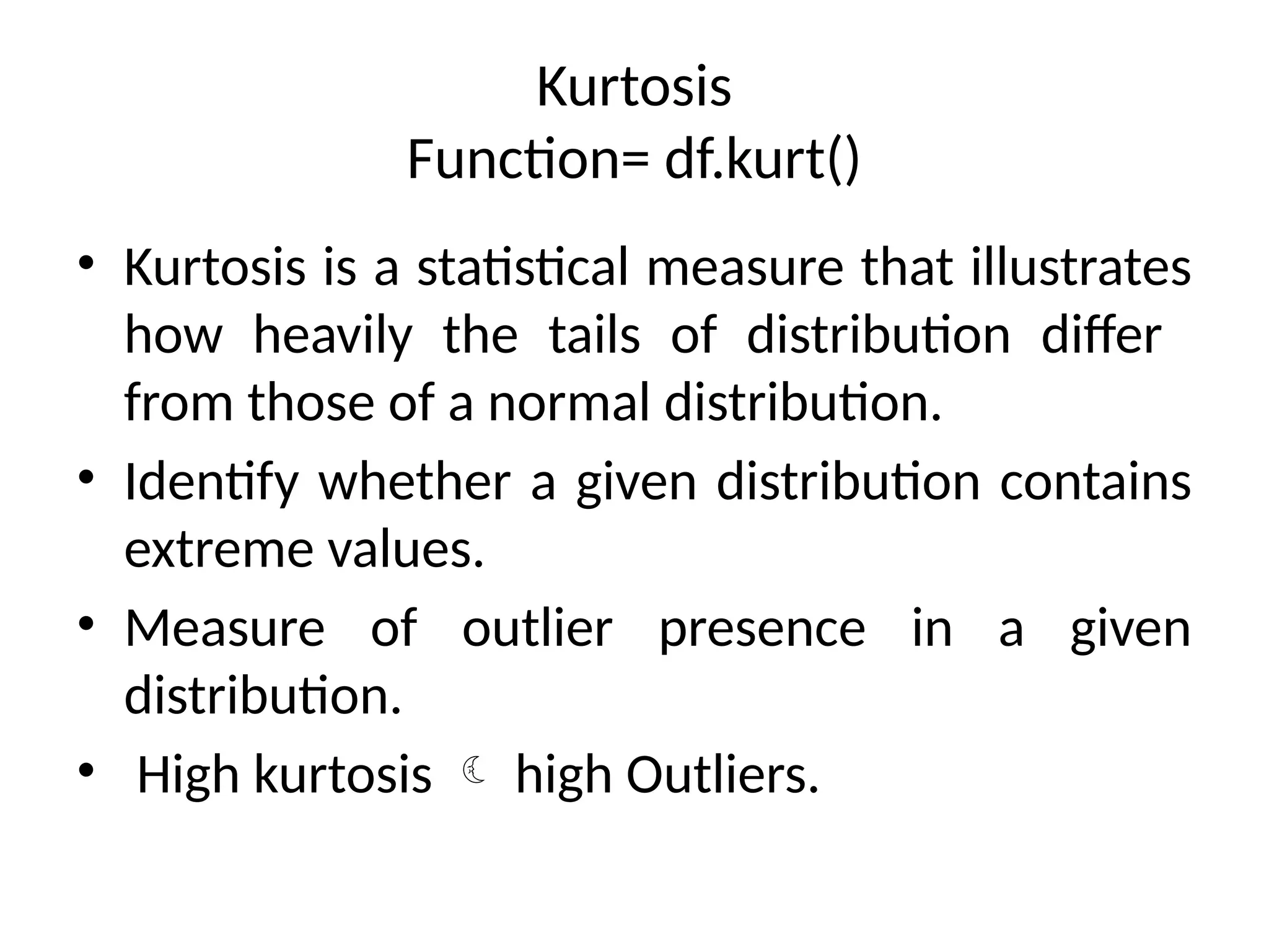 Kurtosis
Function= df.kurt()
• Kurtosis is a statistical measure that illustrates
how heavily the tails of distribution differ
from those of a normal distribution.
• Identify whether a given distribution contains
extreme values.
• Measure of outlier presence in a given
distribution.
• High kurtosis  high Outliers.
 