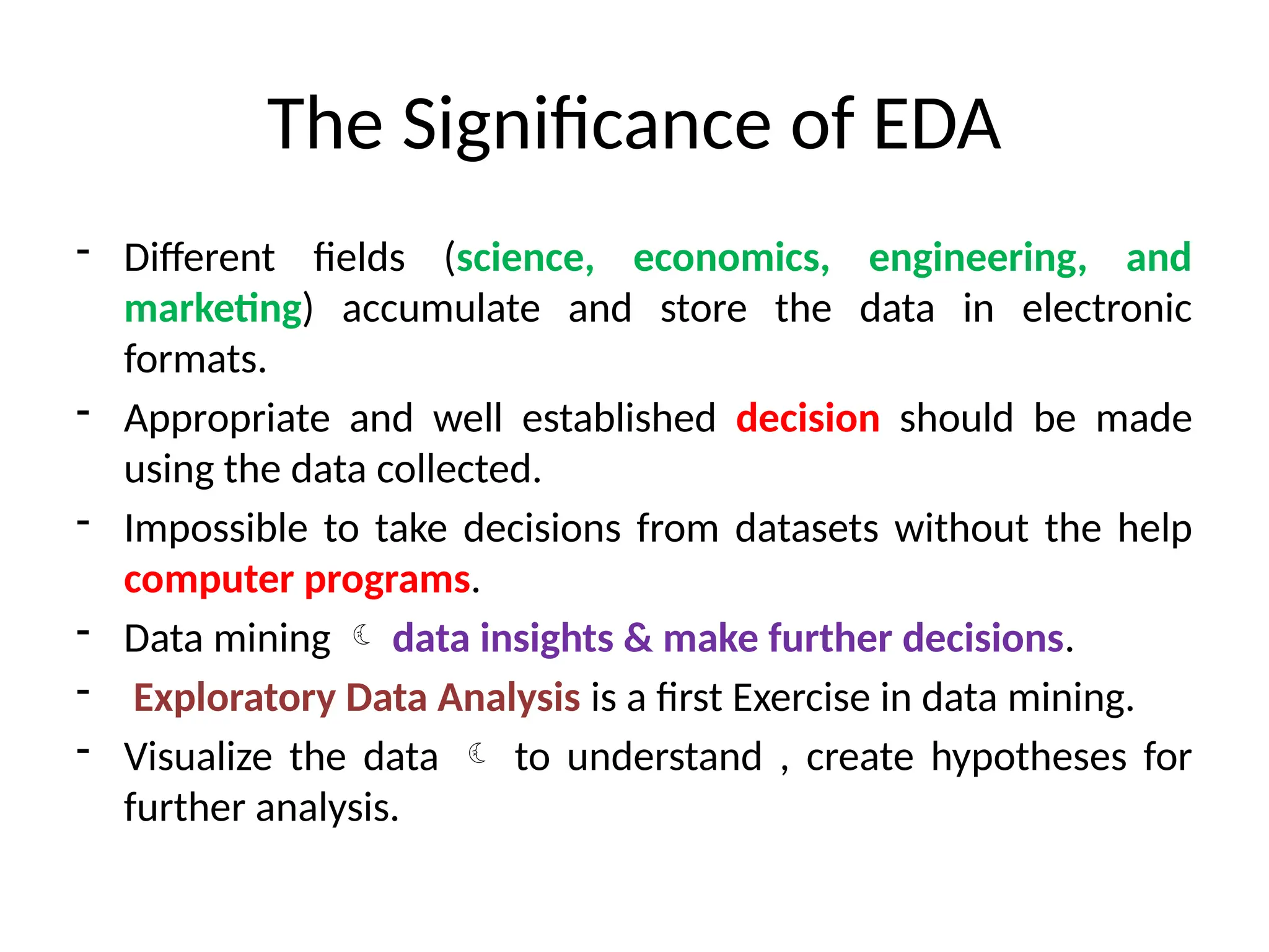 The Significance of EDA
- Different fields (science, economics, engineering, and
marketing) accumulate and store the data in electronic
formats.
- Appropriate and well established decision should be made
using the data collected.
- Impossible to take decisions from datasets without the help
computer programs.
- Data mining  data insights & make further decisions.
- Exploratory Data Analysis is a first Exercise in data mining.
- Visualize the data  to understand , create hypotheses for
further analysis.
 
