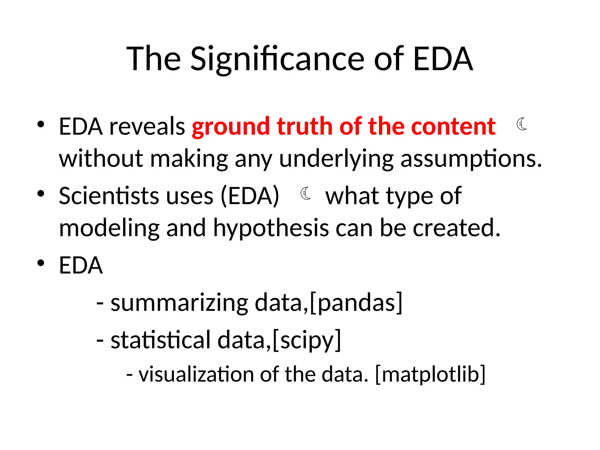 The Significance of EDA
• EDA reveals ground truth of the content 
without making any underlying assumptions.
• Scientists uses (EDA)  what type of
modeling and hypothesis can be created.
• EDA
- summarizing data,[pandas]
- statistical data,[scipy]
- visualization of the data. [matplotlib]
 