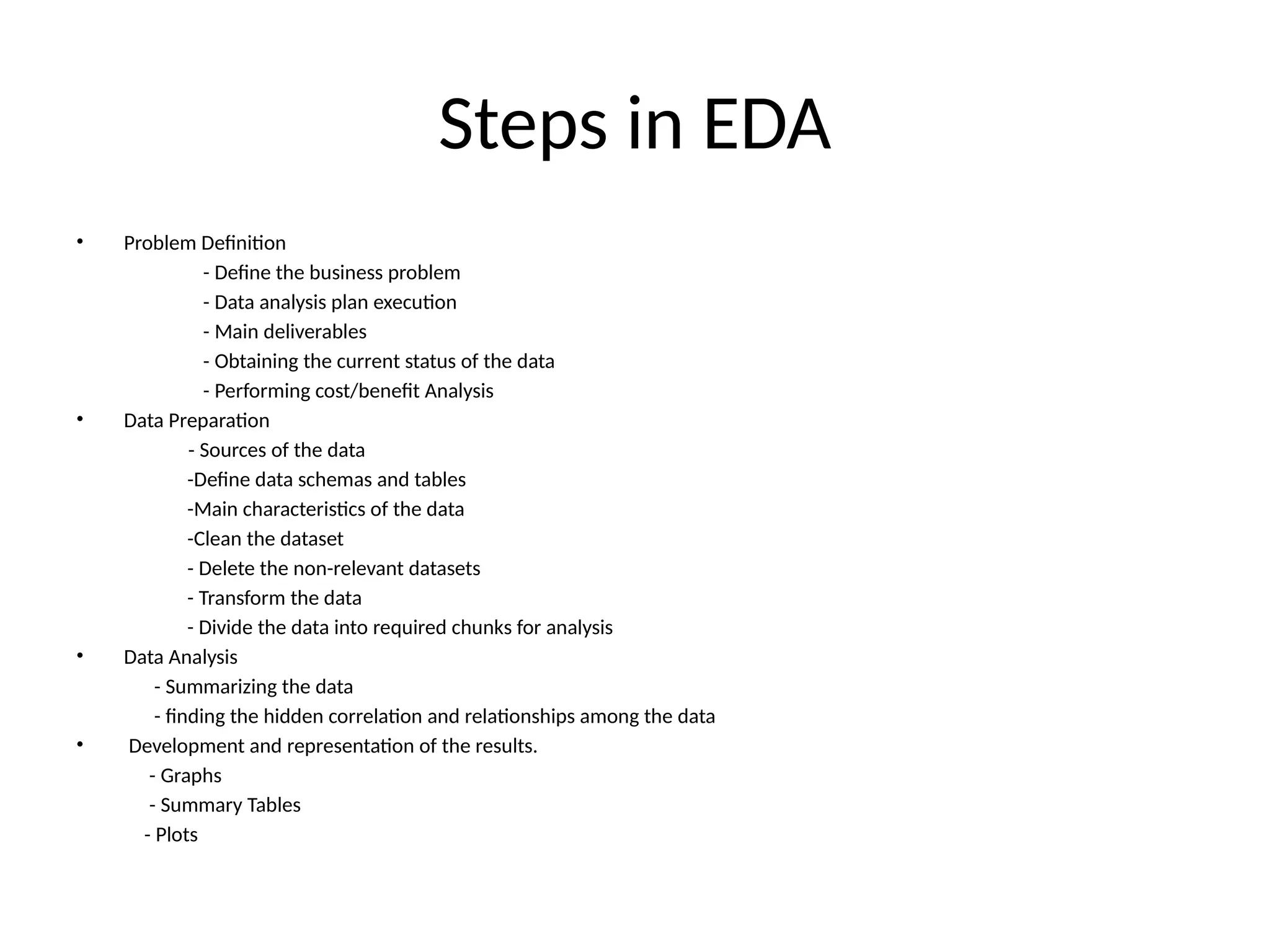 Steps in EDA
• Problem Definition
- Define the business problem
- Data analysis plan execution
- Main deliverables
- Obtaining the current status of the data
- Performing cost/benefit Analysis
• Data Preparation
- Sources of the data
-Define data schemas and tables
-Main characteristics of the data
-Clean the dataset
- Delete the non-relevant datasets
- Transform the data
- Divide the data into required chunks for analysis
• Data Analysis
- Summarizing the data
- finding the hidden correlation and relationships among the data
• Development and representation of the results.
- Graphs
- Summary Tables
- Plots
 